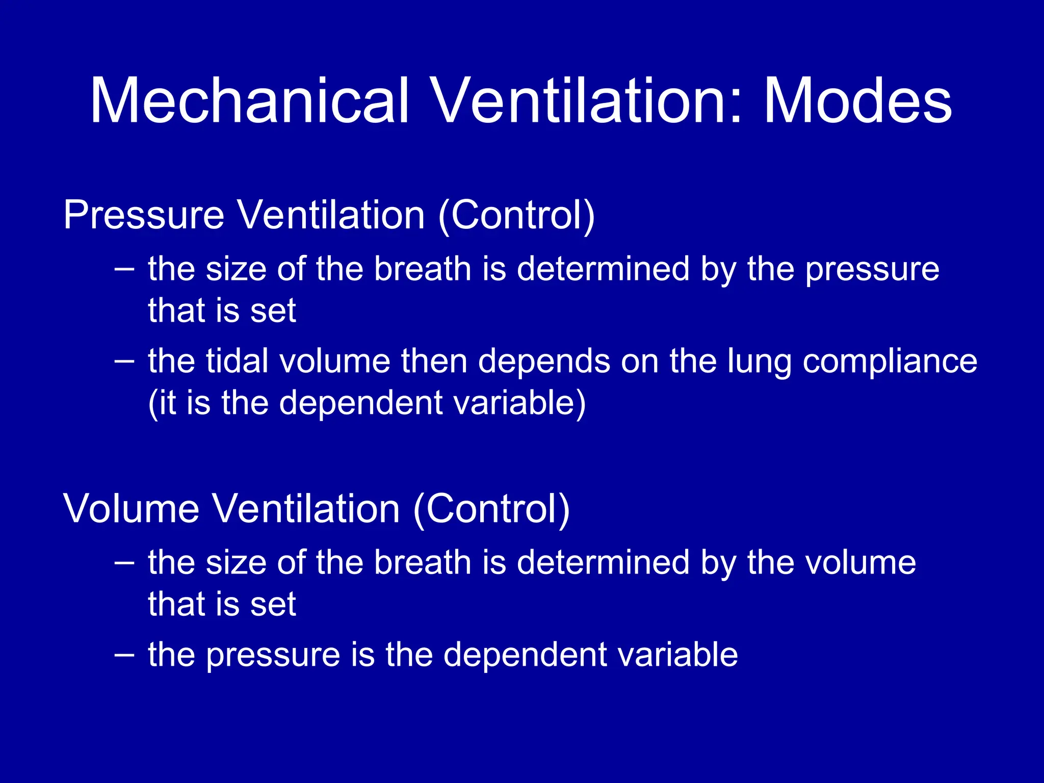Mechanical Ventilation: Modes
Pressure Ventilation (Control)
– the size of the breath is determined by the pressure
that is set
– the tidal volume then depends on the lung compliance
(it is the dependent variable)
Volume Ventilation (Control)
– the size of the breath is determined by the volume
that is set
– the pressure is the dependent variable
 