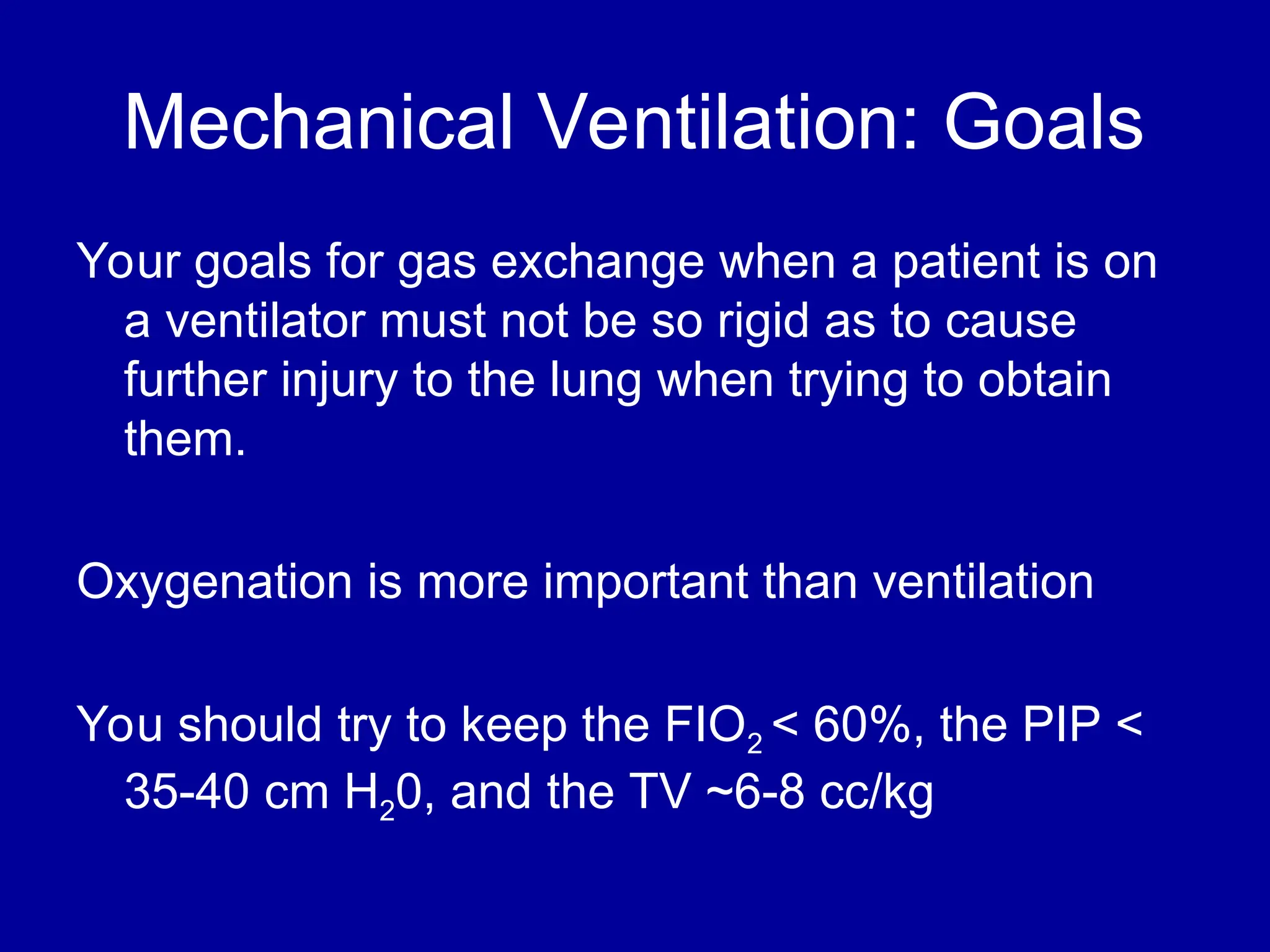 Mechanical Ventilation: Goals
Your goals for gas exchange when a patient is on
a ventilator must not be so rigid as to cause
further injury to the lung when trying to obtain
them.
Oxygenation is more important than ventilation
You should try to keep the FIO2 < 60%, the PIP <
35-40 cm H20, and the TV ~6-8 cc/kg
 