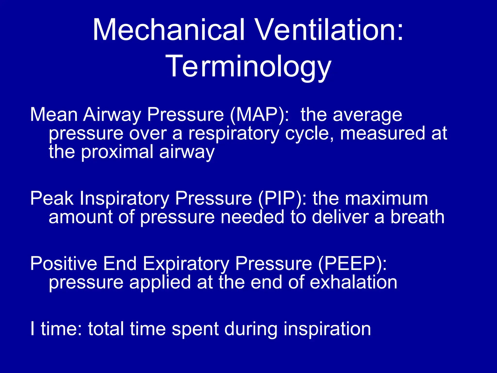 Mechanical Ventilation:
Terminology
Mean Airway Pressure (MAP): the average
pressure over a respiratory cycle, measured at
the proximal airway
Peak Inspiratory Pressure (PIP): the maximum
amount of pressure needed to deliver a breath
Positive End Expiratory Pressure (PEEP):
pressure applied at the end of exhalation
I time: total time spent during inspiration
 