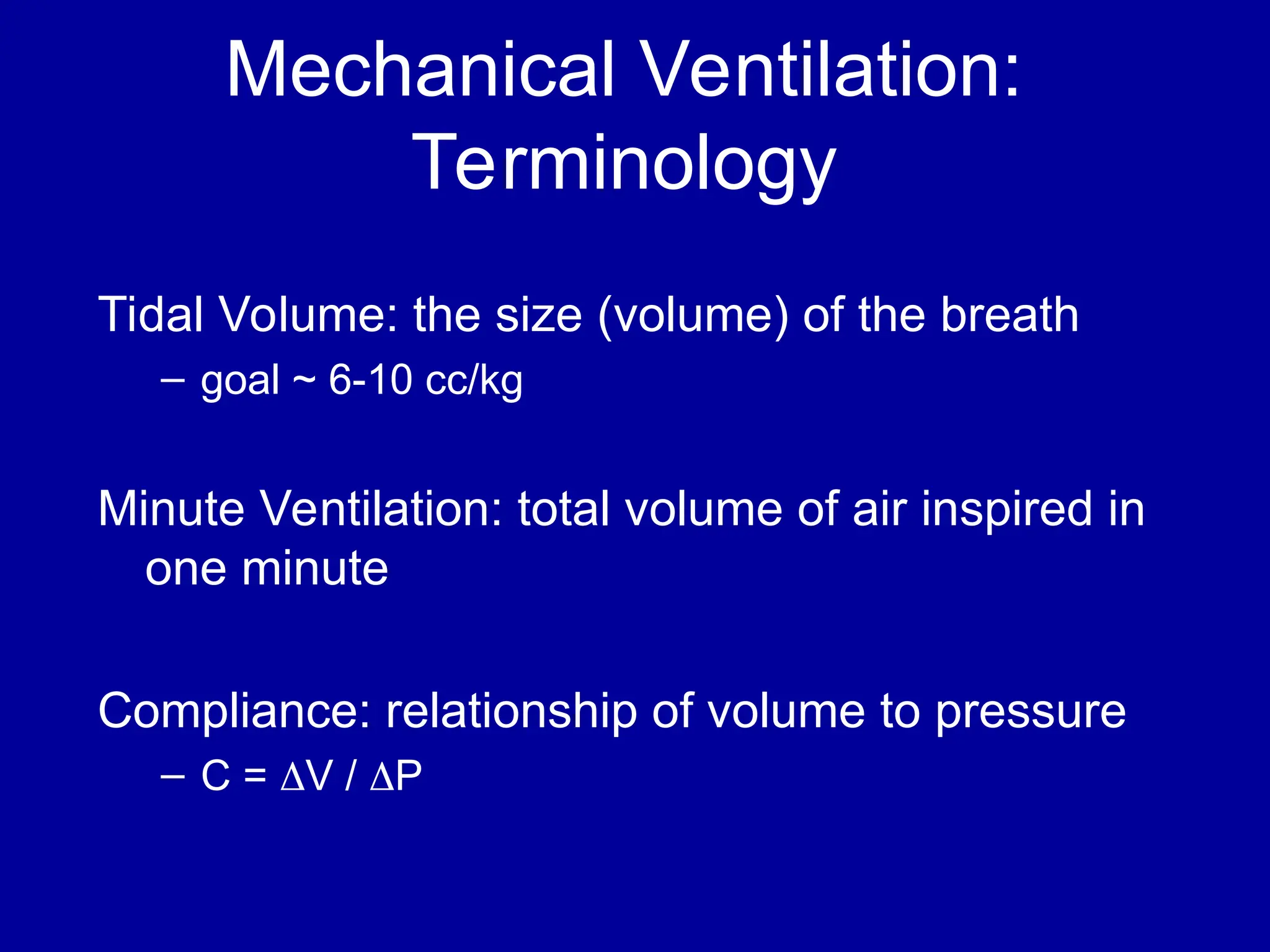 Mechanical Ventilation:
Terminology
Tidal Volume: the size (volume) of the breath
– goal ~ 6-10 cc/kg
Minute Ventilation: total volume of air inspired in
one minute
Compliance: relationship of volume to pressure
– C = V / P
 