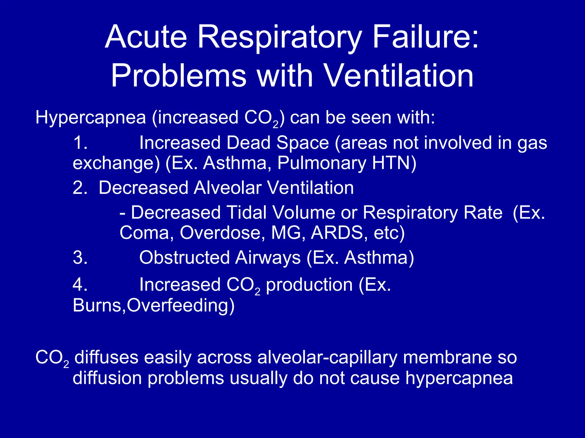 Acute Respiratory Failure:
Problems with Ventilation
Hypercapnea (increased CO2) can be seen with:
1. Increased Dead Space (areas not involved in gas
exchange) (Ex. Asthma, Pulmonary HTN)
2. Decreased Alveolar Ventilation
- Decreased Tidal Volume or Respiratory Rate (Ex.
Coma, Overdose, MG, ARDS, etc)
3. Obstructed Airways (Ex. Asthma)
4. Increased CO2 production (Ex.
Burns,Overfeeding)
CO2 diffuses easily across alveolar-capillary membrane so
diffusion problems usually do not cause hypercapnea
 