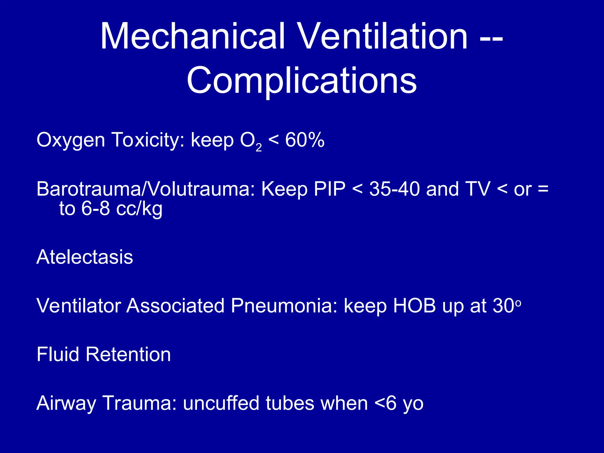 Mechanical Ventilation --
Complications
Oxygen Toxicity: keep O2 < 60%
Barotrauma/Volutrauma: Keep PIP < 35-40 and TV < or =
to 6-8 cc/kg
Atelectasis
Ventilator Associated Pneumonia: keep HOB up at 30o
Fluid Retention
Airway Trauma: uncuffed tubes when <6 yo
 