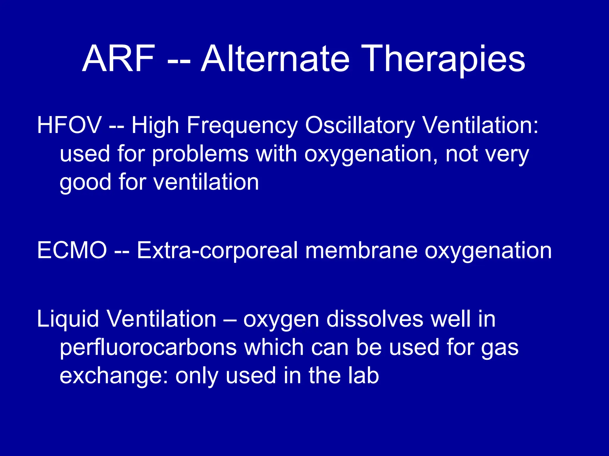 ARF -- Alternate Therapies
HFOV -- High Frequency Oscillatory Ventilation:
used for problems with oxygenation, not very
good for ventilation
ECMO -- Extra-corporeal membrane oxygenation
Liquid Ventilation – oxygen dissolves well in
perfluorocarbons which can be used for gas
exchange: only used in the lab
 