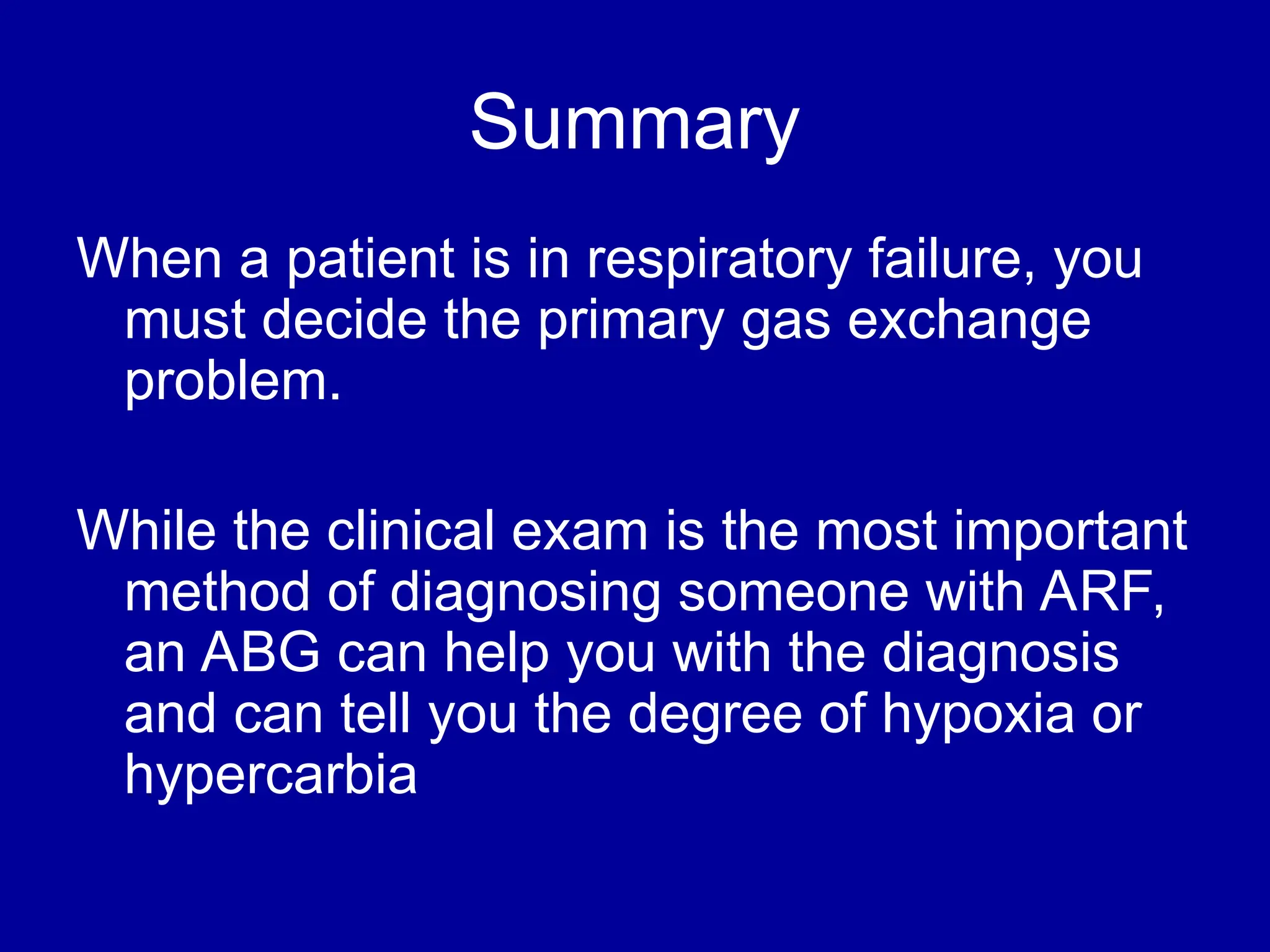 Summary
When a patient is in respiratory failure, you
must decide the primary gas exchange
problem.
While the clinical exam is the most important
method of diagnosing someone with ARF,
an ABG can help you with the diagnosis
and can tell you the degree of hypoxia or
hypercarbia
 