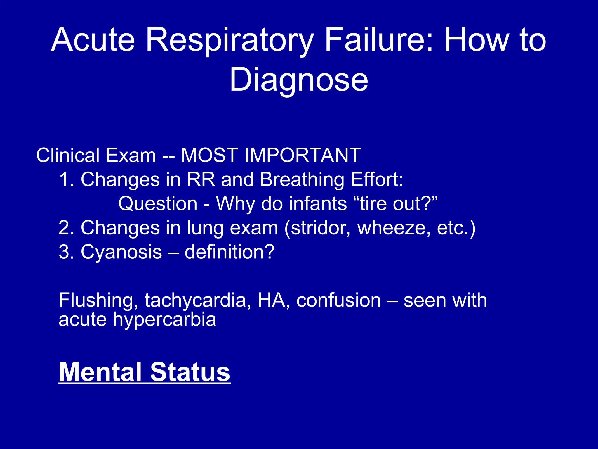 Acute Respiratory Failure: How to
Diagnose
Clinical Exam -- MOST IMPORTANT
1. Changes in RR and Breathing Effort:
Question - Why do infants “tire out?”
2. Changes in lung exam (stridor, wheeze, etc.)
3. Cyanosis – definition?
Flushing, tachycardia, HA, confusion – seen with
acute hypercarbia
Mental Status
 