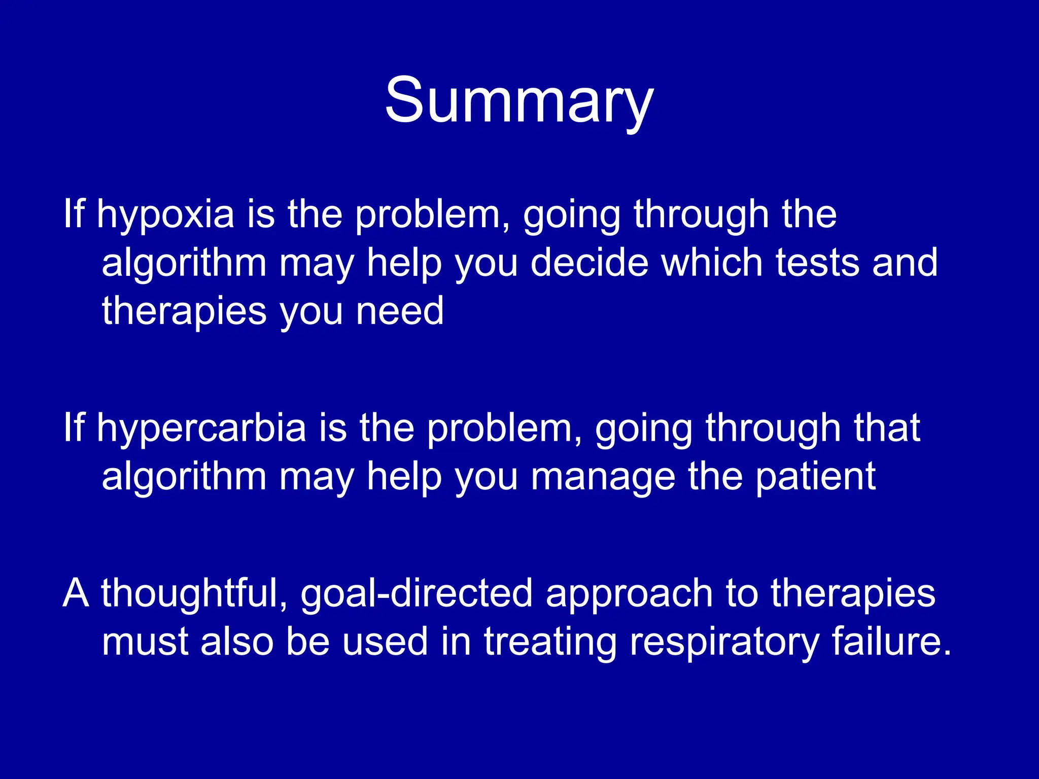 Summary
If hypoxia is the problem, going through the
algorithm may help you decide which tests and
therapies you need
If hypercarbia is the problem, going through that
algorithm may help you manage the patient
A thoughtful, goal-directed approach to therapies
must also be used in treating respiratory failure.
 