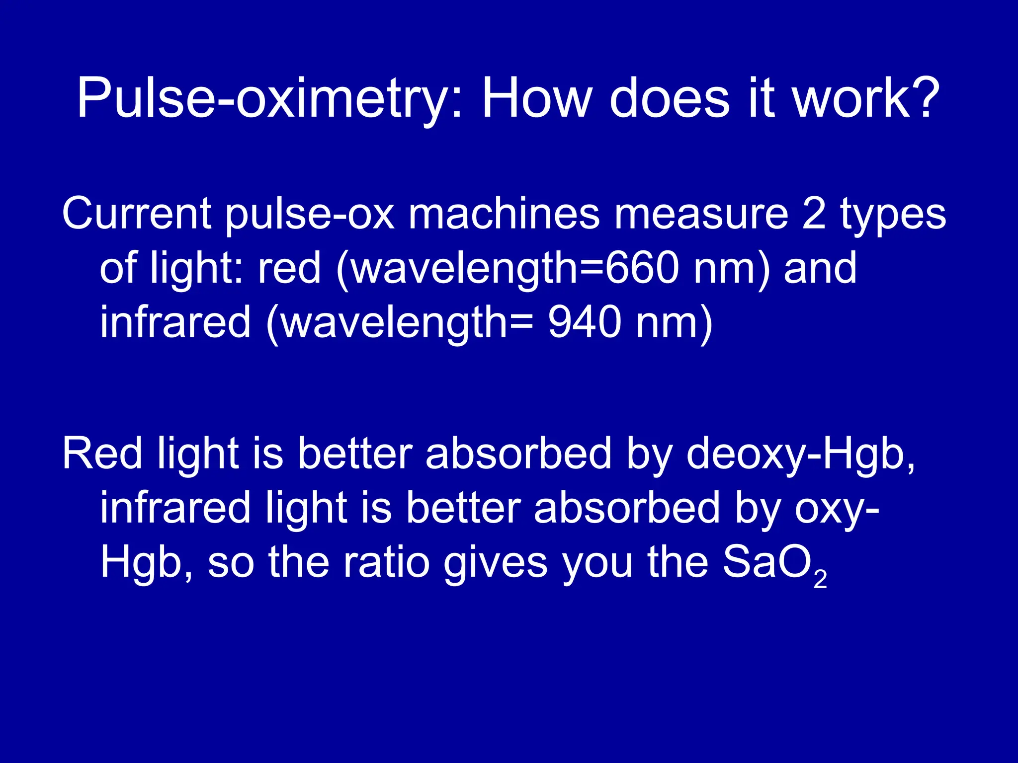 Pulse-oximetry: How does it work?
Current pulse-ox machines measure 2 types
of light: red (wavelength=660 nm) and
infrared (wavelength= 940 nm)
Red light is better absorbed by deoxy-Hgb,
infrared light is better absorbed by oxy-
Hgb, so the ratio gives you the SaO2
 