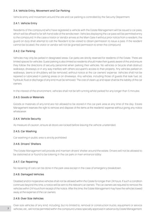 2.4. Vehicle Entry, Movement and Car Parking
Vehicle entry and movement around the site and car parking is controlled by the Security Department.
2.4.1. Vehicle Entry
Residents of the compound who have registered a vehicle with the Estate Management will be issued a car pass,
which will be affixed to far left-hand side of the windscreen. Vehicles displaying the car pass will be permitted entry
to the compound. In the case a Visitor or Vendor arrives at the Main Gate II without prior notice from a resident, the
guard on duty shall attempt to call the Resident to be visited to obtain permission to issue a pass. If the resident
cannot be located, the visitor or vendor will not be granted permission to enter the compound.
2.4.2. Car Parking
Vehicles may only be parked in designated areas. Car parks are strictly reserved for residents of the Estate. There are
limited spaces for vehicles. Guest parking is also limited so residents should make their guests aware of this and ensure
they follow the directions of security personnel when parking their vehicles. No vehicles or bicycle shall obstruct
walkways, driveways or in any way interfere with others occupant’s access to their property. Any vehicles parked on
walkways, lawns or shrubbery will be removed, without notice at the car owners’ expense. Vehicles shall not be
repaired or lubricated in parking areas or on driveways. Any vehicles, including those of guests that leak fuel, oil,
hydraulic fluid or discharge of any kind must be removed. The cost of clean-up and repair shall be the liability of the car
owners.
In the interest of the environment, vehicles shall not be left running whilst parked for any longer than 5 minutes.
2.4.3. Goods or Materials
Goods or materials of any kind are not allowed to be stored in the car park area at any time of the day. Estate
Management reserves the right to remove and dispose of the items at the residents’ expense without giving any notice
whatsoever.
2.4.4. Vehicle Security
As measure of caution, ensure all doors are locked before leaving the vehicle unattended.
2.4.5. Car Washing
Car washing in public area is strictly prohibited.
2.4.6. Drivers’ Shelters
The Estate Management will provide and maintain drivers’ shelter around the estate. Drivers will not be allowed to
be stationed at or found to be loitering in the car park or main entrance lobby.
2.4.7. Car Repairing
No repairing of cars can be done in the park area except in the case of emergency breakdown.
2.4.8. Damaged Vehicles
Disabled and/or inoperative vehicles shall not be allowed within the Estate for longer than 24 hours. If such a condition
continues beyond this time, a notice will be sent to the relevant car owners. The car owners are required to remove the
vehicles within 24 hours from receipt of the notice. After this time, the Estate Management may have the vehicles towed
away at the expense of the car owners.
2.4.9. Over Size Vehicles
Over size vehicles of any kind, including, but no limited to, removal or construction trucks, equipment or service
vehicles, etc., will not be permitted within the compound unless specially approved in advance by Estate Management.7
 