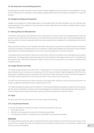 2.5. No Attachment to the Building Exteriors
No washing lines, aerials, antennae or communication dishes, flagpoles or any other devices may be affixed to or hang
from the balconies or on the exterior of the building. No flags shall be flown from windows or elsewhere in or upon the
building.
2.6. Dangerous Goods and Equipment
Storage of any dangerous or inflammable goods is not permitted within the Estate. Residents may not install their own
power generators or any equipment in their premises or service voids which emits noises or vibrations likely to cause a
nuisance to neighbours.
2.7. Moving Policy for Refurbishment
The Estate’s moving policy of household, furniture, equipment, etc. serves to state the acceptable practice and time
periods in which noise and other disturbances in the apartments are limited. Please inform the Estate Management for
any movement of furniture by staircases and/or lifts at your apartment with a statement for commencement and time of
completion.
Please note that our Security Team has been instructed to refuse entry to any removal company that does not have the
correct documentation and deposit paid. Your co-operation is appreciated. Residents are required to provide a 300,000
kyats deposit to the Estate Management at the time of receiving approval to commence transfers.
The deposit will be returned within 48 hours of confirmation, with full-on verification that no damage has occurred to
public areas. The deposit will be used as part payment for the rectification of damage to public areas. The residents will
be required to pay 100% of the rectification charge. The focus of the moving policy is to create a co-operative and
transparent policy.
2.8. Design Review Committee
The Estate Design Review Committee (DRC) is responsible for the review and approval of all proposed design
documentation prior to construction commencing. The DRC have commission Project Management (SPA-PM) as the
responsible management group to coordinate with the owner Architect, the Estate Architect, the Estate Management
and Estate Utilities Department for all construction within the environs of the housing lots.
The DRC have commissioned an Estate Architect as the responsible Architect to ensure conformance within the
Design Guidelines and endorse these for approval by the DRC.
The Project Management group upon completion of the proposed dwelling will prepare an approval for occupancy
with the owner and officiate a handover to the Estate Management Department. Project Management fees include the
Estate Architect costs for these coordination services and the fees will be borne by the lot owner.
2.9. Signs
No signs of any form are permitted in the common areas of the building
2.10. Unauthorised Persons
The Estate Management reserves the right to refuse entry to persons who are:
•• Not properly attired
•• Selling or soliciting goods or services or distributing pamphlets
•• In its absolute discretion considered to be undesirable from entering the building
Disclaimer
Pun Haling Estate reserves the right to change these terms and conditions at any time without prior notice. In the
event that any changes are made, the revised terms and conditions shall be sent to homeowners, residents and
tenants via email immediately. 8
 