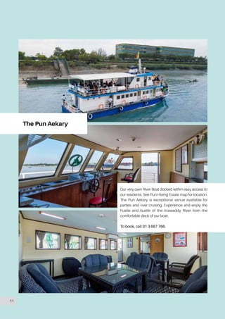 The Pun Aekary
Our very own River Boat docked within easy access to
our residents. See Pun Hlaing Estate map for location.
The Pun Aekary is exceptional venue available for
parties and river cruising. Experience and enjoy the
hustle and bustle of the Irrawaddy River from the
comfortable deck of our boat.
To book, call 01 3 687 766.
11
 