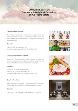 COME DINE WITH US
Gastronomic Delights & Occasions
at Pun Hlaing Estate
Oasis Bistro at Country Club
The bistro serves a selection of Western and Mediterranean style
bistro creations in an open and relaxed atmosphere. Sports fans
will be delighted to know screenings of sporting events are a regular
feature at the Bistro.
Operation:
Daily 07:00 – 22:00 (last order 21:30)
To reserve a table, please call Ext: 1513 or 01 3 687 664
Horizons Restaurant at the Golf Club
Situated within the golf club with dramatic views over the course. This
restaurant offers indoor and outdoor seating and has an extensive
menu of Thai, Myanmar, Asian and Golfer’s favourite foods.
Operation:
Monday: 05:30 – 19:00 (last order 18:30)
Tue – Sun: 05:30 – 22:00 (last order 21:30)
To reserve a table, please call Ext: 1304 or 01 3 687 768
Oscar’s at Awei Metta
A fine dining restaurant serving a fine seasonal menu consisting of
original creations and authentic dishes with Myanmar influence.
Operation:
Daily: 06:00 – 10:30 To reserve a table, please call 01 3 684 475
12
 