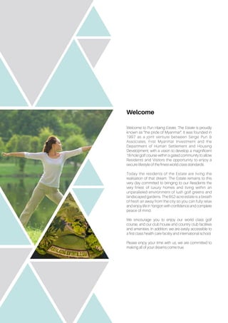 Welcome
Welcome to Pun Hlaing Estate. The Estate is proudly
known as “the pride of Myanmar”. It was founded in
1997 as a joint venture between Serge Pun &
Associates, First Myanmar Investment and the
Department of Human Settlement and Housing
Development; with a vision to develop a magnificent
18-hole golf course within a gated community to allow
Residents and Visitors the opportunity to enjoy a
secure lifestyle of the finest world class standards.
Today the residents of the Estate are living the
realisation of that dream. The Estate remains to this
very day committed to bringing to our Residents the
very finest of luxury homes and living within an
unparalleled environment of lush golf greens and
landscaped gardens. The 652-acre estate is a breath
of fresh air away from the city so you can fully relax
and enjoy life in Yangon with confidence and complete
peace of mind.
We encourage you to enjoy our world class golf
course, and our club house and country club facilities
and amenities. In addition, we are easily accessible to
a first class health care facility and international school.
Please enjoy your time with us, we are committed to
making all of your dreams come true.
 