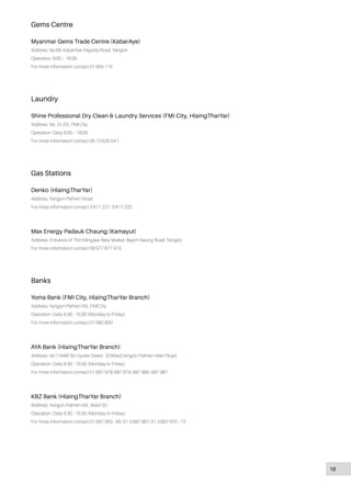 Gems Centre
Myanmar Gems Trade Centre (KabarAye)
Address: No.66, KabarAye Pagoda Road, Yangon
Operation: 9:00 – 16:00
For more information contact 01 665 115
Laundry
Shine Professional Dry Clean & Laundry Services (FMI City, HlaingTharYar)
Address: No. (A-25), FMI City
Operation: Daily 8:00 – 18:00
For more information contact 09 73 630 541
Gas Stations
Denko (HlaingTharYar)
Address: Yangon-Pathein Road
For more information contact 3 617 221, 3 617 220
Max Energy Padauk Chaung (Kamayut)
Address: Entrance of Thiri Mingalar New Market, Bayint Naung Road, Yangon
For more information contact 09 977 877 915
Banks
Yoma Bank (FMI City, HlaingTharYar Branch)
Address: Yangon-Pathein Rd., FMI City
Operation: Daily 9:30 - 15:00 (Monday to Friday)
For more information contact 01 680 800
AYA Bank (HlaingTharYar Branch)
Address: No (1948) Bo Gyoke Street , (5)Ward,Yangon-Pathein Main Road
Operation: Daily 9:30 - 15:00 (Monday to Friday)
For more information contact 01 687 978, 687 979, 687 980, 687 981
KBZ Bank (HlaingTharYar Branch)
Address: Yangon-Pathein Rd., Ward (5),
Operation: Daily 9:30 - 15:00 (Monday to Friday)
For more information contact 01 687 963 - 65, 01 3 687 967, 01 3 687 970 - 72
18
 