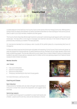 Country Club
Located adjacent to the Golf Club, the Country Club is at the centre of the Pun Hlaing Community. Offering both a
tranquil haven for peace and relaxation as well as recreational facilities for those looking for more active pursuits,
Oasis is open to our Club members, residents and their guests.
The Country Club’s Oasis Spa affords eight treatment suites each overlooking private lagoons with a lush tropical
landscape. The Spa offers a full range of massage and treatment services in the hands of Myanmar staff
professionally trained by our resident Thai Spa specialist.
An international standard hair and beauty salon rounds off the perfect place for a rejuvenating few hours of
indulgence.
At Oasis we believe exercise should be both enjoyable and rewarding. As the Country Club community grows, so
does are programme of group exercise. As well as personal training, members can join water aerobics, dance and
body conditioning classes. The club also offers tennis courts, health club, an indoor children’s’ facility, an outdoor pool
suitable for lap swimming as well as a separate area for children and an ever-growing programme of special interest
classes for both children and adults.
Member Benefits
Join Today!
•• Free use of all facilities
•• Discount on spa & beauty
•• Discount at Oasis Bistro
•• Temporary membership for short-term house guests.
For more information, call Country Club .
Coaching and Classes
Gym Induction
A free service for members who are new to the gym and would like an
instructor to show them around the equipment and suggest some
exercises.
Swimming Lessons
Our resident swimming coach is available for to teach both adults and
children. Lessons are for one hour and can be individual or shared.
20
 