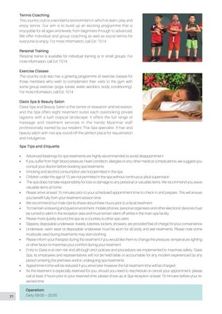 Tennis Coaching
The country club is a wonderful environment in which to learn, play and
enjoy tennis. Our aim is to build up an exciting programme that is
enjoyable for all ages and levels, from beginners through to advanced.
We offer individual and group coaching as well as social tennis for
everyone to enjoy. For more information, call Ext: 1514
Personal Training
Personal trainer is available for individual training or in small groups. For
more information, call Ext: 1514
Exercise Classes
The country club also has a growing programme of exercise classes for
those members who wish to complement their visits to the gym with
some group exercise (yoga, karate, water aerobics, body conditioning).
For more information, call Ext: 1514
Oasis Spa & Beauty Salon
Oasis Spa and Beauty Salon is the centre of relaxation and recreation,
and the Spa offers eight treatment suites each overlooking private
lagoons with a lush tropical landscape. It offers the full range of
massage and treatment services in the hands Myanmar staff
professionally trained by our resident Thai Spa specialist. A hair and
beauty salon with nail spa round-off the perfect place for rejuvenation
and indulgence.
Spa Tips and Etiquette
•• Advanced bookings for spa treatments are highly recommended to avoid disappointment
•• If you suffer from high blood pressure, heart condition, allergies or any other medical complications, we suggest you
consult your doctor before booking spa treatments
•• Smoking and alcohol consumption are not permitted in the spa
•• Children under the age of 15 are not permitted in the spa without continuous adult supervision
•• The spa does not take responsibility for loss or damage to any personal or valuable items. We recommend you leave
valuable items at home
•• Please arrive at least 15 minutes prior to your scheduled appointment time to check in and prepare. This will ensure
you benefit fully from your treatment session time
•• We recommend our male clients shave about three hours prior to a facial treatment
•• To maintain a relaxing and quiet environment, mobile phones, personal organisers and other electronic devices must
be turned to silent in the reception area and must remain silent off whilst in the main spa facility
•• Please more quietly around the spa as a courtesy to other spa users
•• Slippers, disposable underwear, towels, toiletries, lockers, showers, are provided free of charge for your convenience
•• Underwear, swim wear or disposable underwear must be worn for all body and wet treatments. Please note some
muds/oils used during treatments may stain clothing
•• Please inform your therapist during the treatment if you would like them to change the pressure, temperature, lighting
or other factor to maximise your comfort during your treatment
•• Entry to Oasis is at own risk and although strict policies and procedures are implemented to maximise safety, Oasis
Spa, its employees and representatives will not be held liable or accountable for any incident experienced by any
person entering the premises and/or undergoing spa treatments
•• Appointment time will be reduced if you arrive later however the full treatment time will be charged
•• As the treatment is especially reserved for you. should you need to reschedule or cancel your appointment, please
call at least 3 hours prior to your reserved time, please show up at Spa reception at least 10 minutes before your re-
served time
Operation:
Daily 09:00 – 20:0021
 