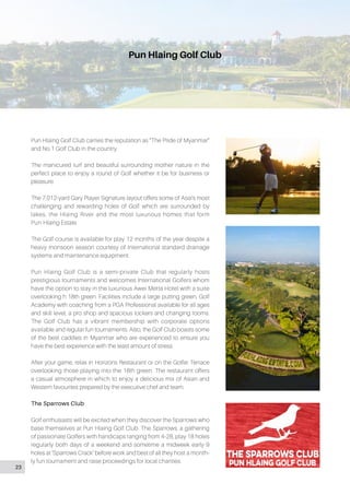 Pun Hlaing Golf Club
Pun Hlaing Golf Club carries the reputation as “The Pride of Myanmar”
and No.1 Golf Club in the country.
The manicured turf and beautiful surrounding mother nature in the
perfect place to enjoy a round of Golf whether it be for business or
pleasure.
The 7,012-yard Gary Player Signature layout offers some of Asia’s most
challenging and rewarding holes of Golf which are surrounded by
lakes, the Hlaing River and the most luxurious homes that form
Pun Hlaing Estate.
The Golf course is available for play 12 months of the year despite a
heavy monsoon season courtesy of International standard drainage
systems and maintenance equipment.
Pun Hlaing Golf Club is a semi-private Club that regularly hosts
prestigious tournaments and welcomes International Golfers whom
have the option to stay in the luxurious Awei Metta Hotel with a suite
overlooking h 18th green. Facilities include a large putting green, Golf
Academy with coaching from a PGA Professional available for all ages
and skill level, a pro shop and spacious lockers and changing rooms.
The Golf Club has a vibrant membership with corporate options
available and regular fun tournaments. Also, the Golf Club boasts some
of the best caddies in Myanmar who are experienced to ensure you
have the best experience with the least amount of stress.
After your game, relax in Horizons Restaurant or on the Golfer Terrace
overlooking those playing into the 18th green. The restaurant offers
a casual atmosphere in which to enjoy a delicious mix of Asian and
Western favourites prepared by the executive chef and team.
The Sparrows Club
Golf enthusiasts will be excited when they discover the Sparrows who
base themselves at Pun Hlaing Golf Club. The Sparrows, a gathering
of passionate Golfers with handicaps ranging from 4-28, play 18 holes
regularly both days of a weekend and sometime a midweek early 9
holes at ‘Sparrows Crack’ before work and best of all they host a month-
ly fun tournament and raise proceedings for local charities.
23
 