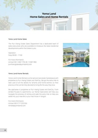 Yoma Land
Home Sales and Home Rentals
Yoma Land Home Sales
The Pun Hlaing Estate Sales Department has a dedicated team of
sales executives who are available to introduce the latest residential
developments within the Estate to you.
Operation:
Daily 09:00 – 17:00
For more information,
contact 951 3 687 778, 95 1 3 687 800
punhlaingsales@yomaland.com
Yoma Land Home Rentals
Yoma Land Home Rentals is a full-service real estate marketplace with
properties at Pun Hlaing Estate and StarCity. We go the extra mile to
take care of all the details for tenants and home-owners so their
precious time can be fully devoted to living life the way they love.
We specialise in properties at Pun Hlaing Estate and StarCity. From
landed houses to apartments, our Rental Specialists will help you
navigate the process of renting and walk the extra mile to help you
settle into your new life or your next move in Yangon.
For more information,
contact 95 9 777 225 554
rentals@yomaland.com
25
 