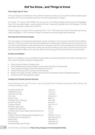 Did You Know… and Things to Know
How Yangon got its’ name
The city of Yangon is a combination of the words Yan (enemies) and Koun (run out of) It has been created to signal
the end of strife. The name Rangoon came from the British pronunciation of Yangon.
In the early 11th century (1028-1043CE) the city was only a small fishing village centred around the Shwedagon
Paya, and it was called Dagon it was founded by the Mon. People who originally came from Mongolia. The Mon
dominated Lower Burma (Myanmar) at that time.
King Alaungpaya, the King of Burma (Myanmar) from 1752 -1760 and the founder of the Konbaung Dynasty,
conquered Dagon in 1755, renamed it “Yangon”, and settlements around Dagon were established.
Ethnically Rich and Diverse People
The city is made up of a diverse group of people, cultures and religions to this very day. It has had a history of British,
Myanmar, Chinese and South Asian influences. Development has been slow for Myanmar and as a result much of its
colonial architecture and tree-lined streets still remain. Although modernity is at the doorstep, men and women still
wear the traditional longyi and the street vendors still call out reminding us of an Asian city with one foot still in the
past. This must be the allure, charm and call to Myanmar to increasing numbers of visitors from around the globe.
Customs and Religion
Myanmar is a Buddhist country and 98% of the population are practicing Buddhists. Be mindful and respectful of
local customs and when visiting their religious sites.
•• Always remove footwear at religious sites
•• Dress modestly when visiting a pagoda. Tourists will be advised on the dress code
•• Treat pagodas and religious sites with respect and reverence
•• Respect monks and nuns, no physical contact allowed
•• Respect the image of Buddha. Buddha statues are not to be placed on floors or inappropriate places
•• Be discrete when taking photos or videos
Holidays and Festivals General Overview
Festival holidays will vary from year to year, but during these holidays expect government offices and
some businesses to close.
International New Year					January 1
Independence Day					January 4
Kayin New Year Day					 January 6
Union Day						February 12
Peasants’ Day						March 2
Full Moon Day of Tabaung				 March 20
Armed Forces Day					March 27
Thingyan Festival					 April 13 to 17
May Day (Labour Day)					 May 1
Full Moon Day of Kasone				 May 18
Full Moon Day of Waso (Beginning of BuddhistLent)	 July 16
Martyr’s Day						July 19						
Full Moon Day of Thadingyut (End of BuddhistLent)	 October 11 to 15
Full Moon Day of Tazaungmone				 November 9 to 12
National Day						November 21
Christmas Day						December 25
International New Year Eve Day				 December 31
For information can be found on https://evisa.moip.gov.mm/Home/publicHoliday.27
 