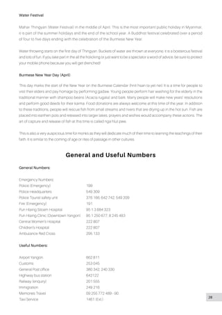 28
Water Festival
Mahar Thingyan (Water Festival) in the middle of April. This is the most important public holiday in Myanmar,
it is part of the summer holidays and the end of the school year. A Buddhist festival celebrated over a period
of four to five days ending with the celebration of the Burmese New Year.
Water throwing starts on the first day of Thingyan. Buckets of water are thrown at everyone; it is a boisterous festival
and lots of fun. If you take part in the all the frolicking or just want to be a spectator a word of advice, be sure to protect
your mobile phone because you will get drenched!
Burmese New Year Day (April)
This day marks the start of the New Year on the Burmese Calendar (hnit hsan ta yet nei) It is a time for people to
visit their elders and pay homage by performing gadaw. Young people perform hair washing for the elderly in the
traditional manner with shampoo beans (Acacia rugata) and bark. Many people will make new years’ resolutions
and perform good deeds for their karma. Food donations are always welcome at this time of the year. In addition
to these traditions, people will rescue fish from small streams and rivers that are drying up in the hot sun. Fish are
placed into earthen pots and released into larger lakes, prayers and wishes would accompany these actions. The
art of capture and release of fish at this time is called nga hlut pwe.
This is also a very auspicious time for monks as they will dedicate much of their time to learning the teachings of their
faith. It is similar to the coming of age or rites of passage in other cultures.
General and Useful Numbers
General Numbers:
Emergency Numbers:
Police (Emergency)			199
Police Headquarters			 549 309
Police Tourist safety unit			 376 166, 642 742, 549 209
Fire (Emergency)			191
Pun Hlaing Siloam Hospital		 95 1 3 684 323
Pun Hlaing Clinic (Downtown Yangon)	 95 1 250 677, 8 245 483
Central Women’s Hospital		 222 807
Children’s Hospital			 222 807
Ambulance Red Cross			 295 133
Useful Numbers:
Airport Yangon				662 811
Customs				253 045
General Post office			 380 342, 240 330
Highway bus station			 642122
Railway (enquiry)			 201 555
Immigration				249 216
Memories Travel				 09 255 772 489 - 90
Taxi Service				1461 (Ext.)
 