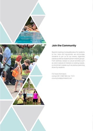 Join the Community
Beyond creating an enjoyable place for residents
to live, relax and rejuvenate, we encourage
residents to join us for our events, organized
classes as well as residents driven interest groups.
From wellness classes to cultural activities such
as visits to places of interests or cooking classes,
or enrichment classes such as positive parenting
driven by residents.
For more information,
contact 951 3 687 664, Ext: 1514
countryclub@yomaland.com
 