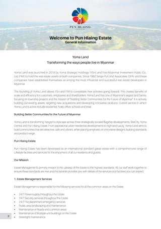Yoma Land
Transforming the ways people live in Myanmar
Welcome to Pun Hlaing Estate
General Information
Yoma Land was launched in 2018 by Yoma Strategic Holdings (YSH) and First Myanmar Investment Public Co.,
Ltd (FMI) to hold the real estate assets of both companies. Since 1992 Serge Pun and Associates (SPA) and these
companies have established themselves as among the most influential and successful real estate developers in
Myanmar.
The founding of Yoma Land allows YSH and FMI to consolidate their activities going forward. This creates benefits of
scale and efficiency for customers, employees and shareholders. Yoma Land has one of Myanmar’s largest land banks,
focusing on township projects and the mission of “Building Better Communities for the Future of Myanmar”. It is actively
building out existing assets, targeting new acquisitions and developing innovative products. Current sectors in which
Yoma Land is active include residential, hotel, office, schools and retail.
Building Better Communities for the Future of Myanmar
Yoma Land is transforming Yangon’s cityscape across three strategically located flagship developments, StarCity, Yoma
Central and Pun Hlaing Estate. From aspirational urban residential developments to high-end luxury, Yoma Land aims to
build communities that are attractive, safe and vibrant, while placing emphasis on innovative designs, building standards
and product range.
Pun Hlaing Estate
Pun Hlaing Estate has been developed as an international standard gated estate with a comprehensive range of
Lifestyle facilities and services for the enjoyment of all our residents and guests.
Our Mission
Estate Management’s primary mission is the upkeep of the Estate to the highest standards. All our staff work together to
ensure these standards are met and this booklet provides you with details of the services and facilities you can expect.
1. Estate Management Services
Estate Management is responsible for the following services for all the common areas on the Estate:
•• 24/7 Power supply throughout the Estate
•• 24/7 Security services throughout the Estate
•• 24/7 Fire department emergency services
•• Public area landscaping and maintenance
•• Maintenance of Roads and common areas
•• Maintenance of Multiple-unit buildings on the Estate
•• Streetlight maintenance3
 