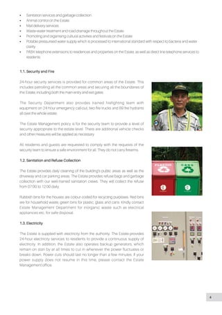 •• Sanitation services and garbage collection
•• Animal control on the Estate
•• Mail delivery services
•• Waste-water treatment and road drainage throughout the Estate
•• Promoting and organising cultural activities and festivals on the Estate
•• Potable pressurised water supply which is processed to international standard with respect to bacteria and water
clarity
•• PABX telephone extensions to residences and properties on the Estate, as well as direct line telephone services to
residents
1.1. Security and Fire
24-hour security services is provided for common areas of the Estate. This
includes patrolling all the common areas and securing all the boundaries of
the Estate, including both the main entry and exit gates.
The Security Department also provides trained firefighting team with
equipment on 24 hour emergency call-out, two fire trucks and 69 fire hydrants
all over the whole estate.
The Estate Management policy is for the security team to provide a level of
security appropriate to the estate level. There are additional vehicle checks
and other measures will be applied as necessary.
All residents and guests are requested to comply with the requests of the
security team to ensure a safe environment for all. They do not carry firearms.
1.2. Sanitation and Refuse Collection
The Estate provides daily cleaning of the building’s public areas as well as the
driveway and car parking areas. The Estate provides refuse bags and garbage
collection with our well-trained sanitation crews. They will collect the refuse
from 07:00 to 12:00 daily.
Rubbish bins for the houses are colour coded for recycling purposes. Red bins
are for household waste, green bins for plastic, glass and cans. Kindly contact
Estate Management Department for inorganic waste such as electrical
appliances etc. for safe disposal.
1.3. Electricity
The Estate is supplied with electricity from the authority. The Estate provides
24-hour electricity services to residents to provide a continuous supply of
electricity. In addition, the Estate also operates backup generators, which
remain on stan by at all times to cut in whenever the power fluctuates or
breaks down. Power cuts should last no longer than a few minutes. If your
power supply does not resume in this time, please contact the Estate
Management office.
4
 