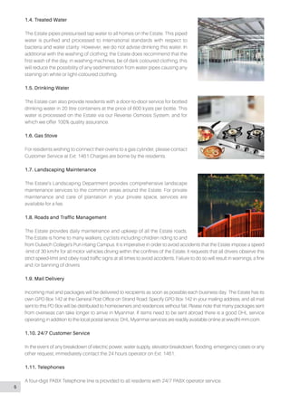 1.4. Treated Water
The Estate pipes pressurised tap water to all homes on the Estate. This piped
water is purified and processed to international standards with respect to
bacteria and water clarity. However, we do not advise drinking this water. In
additional with the washing of clothing; the Estate does recommend that the
first wash of the day, in washing machines, be of dark coloured clothing, this
will reduce the possibility of any sedimentation from water pipes causing any
staining on white or light-coloured clothing.
1.5. Drinking Water
The Estate can also provide residents with a door-to-door service for bottled
drinking water in 20 litre containers at the price of 600 kyats per bottle. This
water is processed on the Estate via our Reverse Osmosis System, and for
which we offer 100% quality assurance.
1.6. Gas Stove
For residents wishing to connect their ovens to a gas cylinder, please contact
Customer Service at Ext: 1461.Charges are borne by the residents.
1.7. Landscaping Maintenance
The Estate’s Landscaping Department provides comprehensive landscape
maintenance services to the common areas around the Estate. For private
maintenance and care of plantation in your private space, services are
available for a fee.
1.8. Roads and Traffic Management
The Estate provides daily maintenance and upkeep of all the Estate roads.
The Estate is home to many walkers, cyclists including children riding to and
from Dulwich College’s Pun Hlaing Campus. It is imperative in order to avoid accidents that the Estate impose a speed
-limit of 30 km/hr for all motor vehicles driving within the confines of the Estate. It requests that all drivers observe this
strict speed-limit and obey road traffic signs at all times to avoid accidents. Failure to do so will result in warnings, a fine
and /or banning of drivers.
1.9. Mail Delivery
Incoming mail and packages will be delivered to recipients as soon as possible each business day. The Estate has its
own GPO Box 142 at the General Post Office on Strand Road. Specify GPO Box 142 in your mailing address, and all mail
sent to this PO Box will be distributed to homeowners and residences without fail. Please note that many packages sent
from overseas can take longer to arrive in Myanmar. If items need to be sent abroad there is a good DHL service
operating in addition to the local postal service. DHL Myanmar services are readily available online at ww.dhl-mm.com.
1.10. 24/7 Customer Service
In the event of any breakdown of electric power, water supply, elevator breakdown, flooding, emergency cases or any
other request, immediately contact the 24 hours operator on Ext: 1461.
1.11. Telephones
A four-digit PABX Telephone line is provided to all residents with 24/7 PABX operator service.
5
 