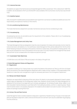 1.12. Internet Services
All residents can apply to the internet service at Estate Management Office via extension 1461 or direct line 01-3687700.
In addition, we are pleased to inform you that free WIFI is also available at the Country Store, Country Club, Spa and Golf
Club.
1.13. Satellite System
UBC and AsiaSAT3 Satellite dishes are provided for each apartment. Connection to additional satellite services is the
responsibility and expense of owners or their tenants.
1.14. Air-conditioning Maintenance
The Estate Maintenance department provides maintenance services of all air-conditioning at a fee.
1.15. Housekeeping
Housekeeping services are provided as per the requirement of the residents. Please refer to our housekeeping
service list in the handbook.
1.16. Estate Management and Utility Fees
The Estate Management fees are designed to meet the costs of operation the Estate and to provide a fund to meet the
costs of services to all residents on a non-profit basis. Estate Management fees will be collected from the first of the
month following handover of the keys to the owners or tenants on yearly basis; and quarterly for existing owners. The
fees may be reviewed from time to time based on the actual costs in incurred, however this management fees will be
fixed and will not be increased within the respective payment periods.
1.17. Automated Teller Machines
A YOMA Bank and a KBZ Bank ATMs are located in the lobby at the golf club.
2. Estate Management Rules and Regulation
2.1. Registration
All residents residing at Pun Hlaing Estate must submit the details of the persons by filling up the form enclosed
[MH5] and transmit to the Estate Management Department within a week of arrival. However, it is the responsibility of the
residents to make their own arrangements to get the necessary permission from Immigration Department.
2.2. Refuse and Waste Disposal
Residents are responsible for disposing of their own refuse. All rubbish is to be properly disposed of closed in plastic
rubbish bags and deposited into the designated rubbish area. Residents should contact the Estate Management for
assistance for the removal of any large items such as boxes, packaging etc. No dumping of waste, refuse, rubbish or any
other discarded material whatsoever is permitted within the building boundaries, common or adjoining areas. Please
note that where waste is not property disposed of, the residents will be liable for all costs incurred in removal of the
waste and damage resulting there from.
2.3. Animal, Pet and Pest Control
Estate Management does not allow residents to keep pets in apartments. Residents living in houses on the Estate with
pets are requested to keep them under control at all times and not to let them roam around unattended. Dog dropping
must be picked up.
6
 