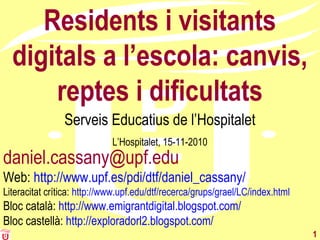 1
Residents i visitants
digitals a l’escola: canvis,
reptes i dificultats
Serveis Educatius de l’Hospitalet
L’Hospitalet, 15-11-2010
daniel.cassany@upf.edu
Web: http://www.upf.es/pdi/dtf/daniel_cassany/
Literacitat crítica: http://www.upf.edu/dtf/recerca/grups/grael/LC/index.html
Bloc català: http://www.emigrantdigital.blogspot.com/
Bloc castellà: http://exploradorl2.blogspot.com/
 