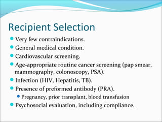 Recipient Selection
Very few contraindications.
General medical condition.
Cardiovascular screening.
Age-appropriate routine cancer screening (pap smear,
mammography, colonoscopy, PSA).
Infection (HIV, Hepatitis, TB).
Presence of preformed antibody (PRA).
Pregnancy, prior transplant, blood transfusion
Psychosocial evaluation, including compliance.
 