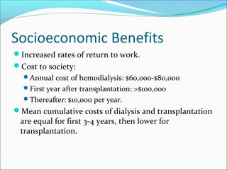 Socioeconomic Benefits
Increased rates of return to work.
Cost to society:
Annual cost of hemodialysis: $60,000-$80,000
First year after transplantation: >$100,000
Thereafter: $10,000 per year.
Mean cumulative costs of dialysis and transplantation
are equal for first 3-4 years, then lower for
transplantation.
 