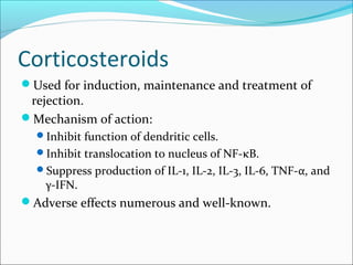 Corticosteroids
Used for induction, maintenance and treatment of
rejection.
Mechanism of action:
Inhibit function of dendritic cells.
Inhibit translocation to nucleus of NF-κB.
Suppress production of IL-1, IL-2, IL-3, IL-6, TNF-α, and
γ-IFN.
Adverse effects numerous and well-known.
 