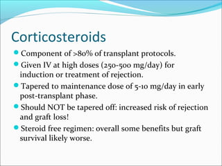 Corticosteroids
Component of >80% of transplant protocols.
Given IV at high doses (250-500 mg/day) for
induction or treatment of rejection.
Tapered to maintenance dose of 5-10 mg/day in early
post-transplant phase.
Should NOT be tapered off: increased risk of rejection
and graft loss!
Steroid free regimen: overall some benefits but graft
survival likely worse.
 