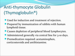 Anti-thymocyte Globulin
(Thymoglobulin®)
Used for induction and treatment of rejection.
Prepared by immunization of rabbits with human
lymphoid tissue.
Causes depletion of peripheral blood lymphocytes.
Administered generally via central line for 3-10 days.
Premedication required: acetaminophen,
corticosteroids and antihistamine.
 