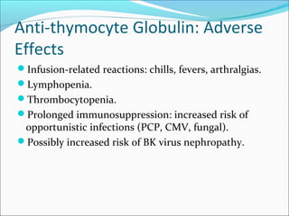 Anti-thymocyte Globulin: Adverse
Effects
Infusion-related reactions: chills, fevers, arthralgias.
Lymphopenia.
Thrombocytopenia.
Prolonged immunosuppression: increased risk of
opportunistic infections (PCP, CMV, fungal).
Possibly increased risk of BK virus nephropathy.
 