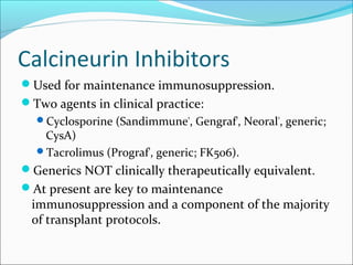 Calcineurin Inhibitors
Used for maintenance immunosuppression.
Two agents in clinical practice:
Cyclosporine (Sandimmune®
, Gengraf®
, Neoral®
, generic;
CysA)
Tacrolimus (Prograf®
, generic; FK506).
Generics NOT clinically therapeutically equivalent.
At present are key to maintenance
immunosuppression and a component of the majority
of transplant protocols.
 