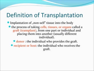 Definition of Transplantation
Implantation of „non-self” tissue into the body
the process of taking cells, tissues, or organs called a
graft (transplant), from one part or individual and
placing them into another (usually different
individual).
donor : the individual who provides the graft.
recipient or host: the individual who receives the
graft.
 
