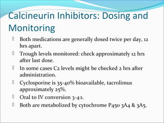 Calcineurin Inhibitors: Dosing and
Monitoring
 Both medications are generally dosed twice per day, 12
hrs apart.
 Trough levels monitored: check approximately 12 hrs
after last dose.
 In some cases C2 levels might be checked 2 hrs after
administration.
 Cyclosporine is 35-40% bioavailable, tacrolimus
approximately 25%.
 Oral to IV conversion 3-4:1.
 Both are metabolized by cytochrome P450 3A4 & 3A5.
 