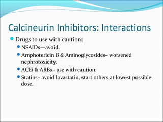 Calcineurin Inhibitors: Interactions
Drugs to use with caution:
NSAIDs—avoid.
Amphotericin B & Aminoglycosides– worsened
nephrotoxicity.
ACEi & ARBs– use with caution.
Statins– avoid lovastatin, start others at lowest possible
dose.
 