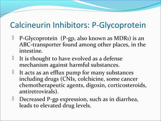 Calcineurin Inhibitors: P-Glycoprotein
 P-Glycoprotein (P-gp, also known as MDR1) is an
ABC-transporter found among other places, in the
intestine.
 It is thought to have evolved as a defense
mechanism against harmful substances.
 It acts as an efflux pump for many substances
including drugs (CNIs, colchicine, some cancer
chemotherapeutic agents, digoxin, corticosteroids,
antiretrovirals).
 Decreased P-gp expression, such as in diarrhea,
leads to elevated drug levels.
 