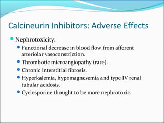 Calcineurin Inhibitors: Adverse Effects
Nephrotoxicity:
Functional decrease in blood flow from afferent
arteriolar vasoconstriction.
Thrombotic microangiopathy (rare).
Chronic interstitial fibrosis.
Hyperkalemia, hypomagnesemia and type IV renal
tubular acidosis.
Cyclosporine thought to be more nephrotoxic.
 