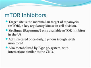 mTOR Inhibitors
Target site is the mammalian target of rapamycin
(mTOR), a key regulatory kinase in cell division.
Sirolimus (Rapamune®
) only available mTOR inhibitor
in the US.
Administered once daily, 24-hour trough levels
monitored.
Also metabolized by P450 3A system, with
interactions similar to the CNIs.
 