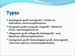 TypesTypes
Autologous graft (autograft) : within an
individual, autotransplantation
Syngeneic graft (syngraft, isograft) : identical
twins, isotransplantation
Allogeneic graft (allograft, homograft) : non-
identical, allotransplantation
Xenogeneic graft (heterologous graft, heterograft)
: between species, xenotransplantation
 