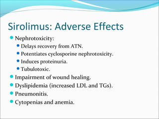Sirolimus: Adverse Effects
Nephrotoxicity:
Delays recovery from ATN.
Potentiates cyclosporine nephrotoxicity.
Induces proteinuria.
Tubulotoxic.
Impairment of wound healing.
Dyslipidemia (increased LDL and TGs).
Pneumonitis.
Cytopenias and anemia.
 