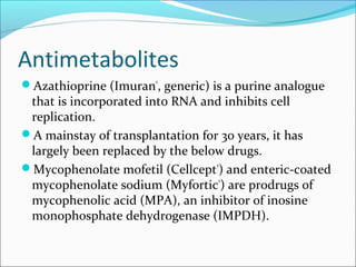 Antimetabolites
Azathioprine (Imuran®
, generic) is a purine analogue
that is incorporated into RNA and inhibits cell
replication.
A mainstay of transplantation for 30 years, it has
largely been replaced by the below drugs.
Mycophenolate mofetil (Cellcept®
) and enteric-coated
mycophenolate sodium (Myfortic®
) are prodrugs of
mycophenolic acid (MPA), an inhibitor of inosine
monophosphate dehydrogenase (IMPDH).
 
