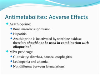 Antimetabolites: Adverse Effects
Azathioprine:
Bone marrow suppression.
Hepatitis.
Azathioprine is inactivated by xanthine oxidase,
therefore should not be used in combination with
allopurinol.
MPA prodrugs:
GI toxicity: diarrhea, nausea, esophagitis.
Leukopenia and anemia.
Not different between formulations.
 