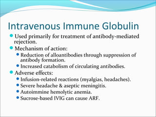 Intravenous Immune Globulin
Used primarily for treatment of antibody-mediated
rejection.
Mechanism of action:
Reduction of alloantibodies through suppression of
antibody formation.
Increased catabolism of circulating antibodies.
Adverse effects:
Infusion-related reactions (myalgias, headaches).
Severe headache & aseptic meningitis.
Autoimmine hemolytic anemia.
Sucrose-based IVIG can cause ARF.
 