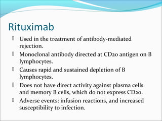 Rituximab
 Used in the treatment of antibody-mediated
rejection.
 Monoclonal antibody directed at CD20 antigen on B
lymphocytes.
 Causes rapid and sustained depletion of B
lymphocytes.
 Does not have direct activity against plasma cells
and memory B cells, which do not express CD20.
 Adverse events: infusion reactions, and increased
susceptibility to infection.
 