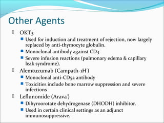Other Agents
 OKT3
 Used for induction and treatment of rejection, now largely
replaced by anti-thymocyte globulin.
 Monoclonal antibody against CD3
 Severe infusion reactions (pulmonary edema & capillary
leak syndrome).
 Alemtuzumab (Campath-1H®
)
 Monoclonal anti-CD52 antibody
 Toxicities include bone marrow suppression and severe
infections
 Leflunomide (Arava®
)
 Dihyroorotate dehydrogenase (DHODH) inhibitor.
 Used in certain clinical settings as an adjunct
immunosuppressive.
 