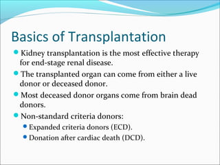 Basics of Transplantation
Kidney transplantation is the most effective therapy
for end-stage renal disease.
The transplanted organ can come from either a live
donor or deceased donor.
Most deceased donor organs come from brain dead
donors.
Non-standard criteria donors:
Expanded criteria donors (ECD).
Donation after cardiac death (DCD).
 